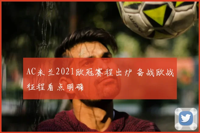 AC米兰2021欧冠赛程出炉 备战欧战征程看点明确