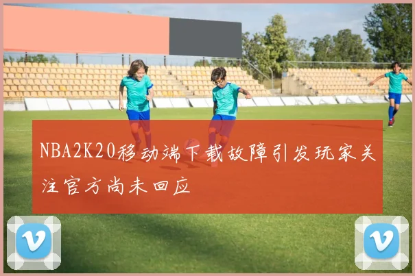 NBA2K20移动端下载故障引发玩家关注官方尚未回应