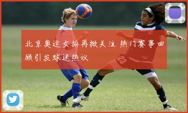 北京奥运女排再掀关注 热门赛事回顾引发球迷热议