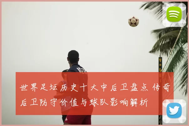 世界足坛历史十大中后卫盘点 传奇后卫防守价值与球队影响解析