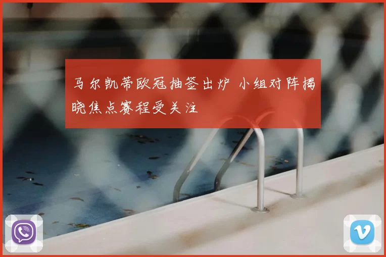 马尔凯蒂欧冠抽签出炉 小组对阵揭晓焦点赛程受关注