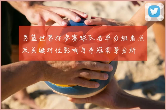 男篮世界杯参赛球队名单分组看点及关键对位影响与夺冠前景分析