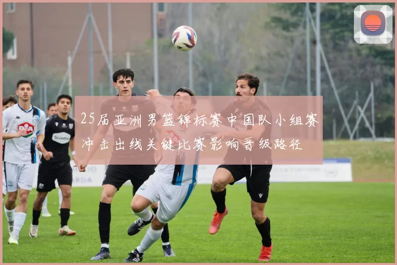 25届亚洲男篮锦标赛中国队小组赛冲击出线关键比赛影响晋级路径