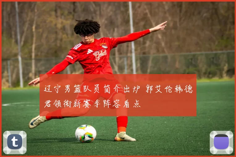 辽宁男篮队员简介出炉 郭艾伦韩德君领衔新赛季阵容看点