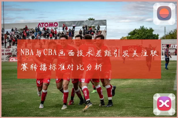 NBA与CBA画面技术差距引发关注联赛转播标准对比分析