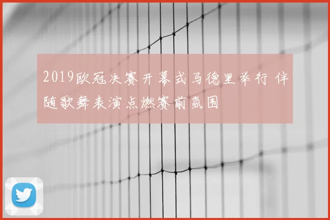 2019欧冠决赛开幕式马德里举行 伴随歌舞表演点燃赛前氛围