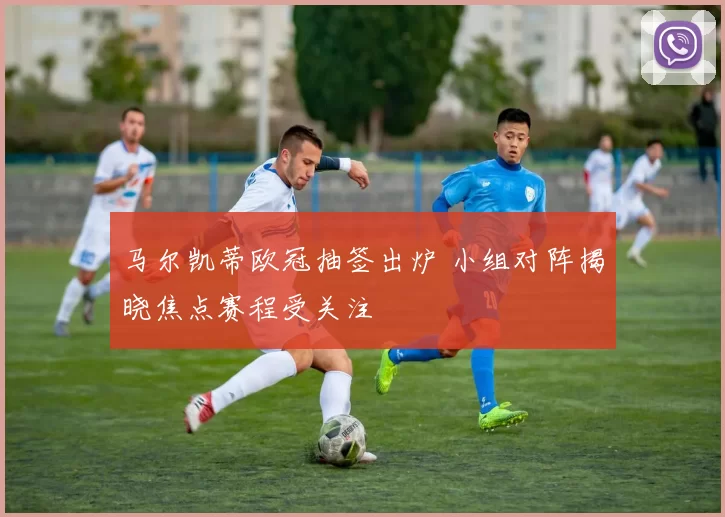 马尔凯蒂欧冠抽签出炉 小组对阵揭晓焦点赛程受关注