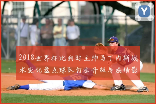 2018世界杯比利时主帅马丁内斯战术变化盘点球队打法升级与成绩影响