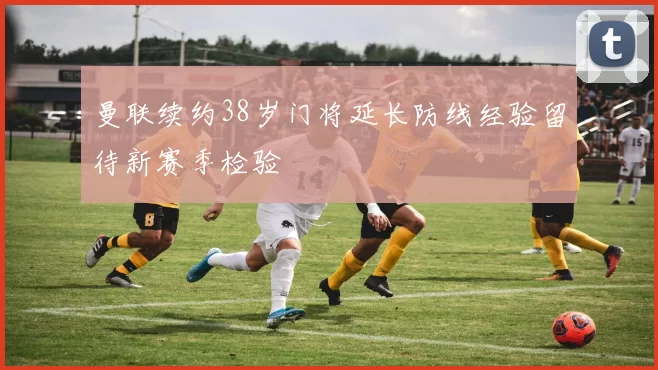 曼联续约38岁门将延长防线经验留待新赛季检验