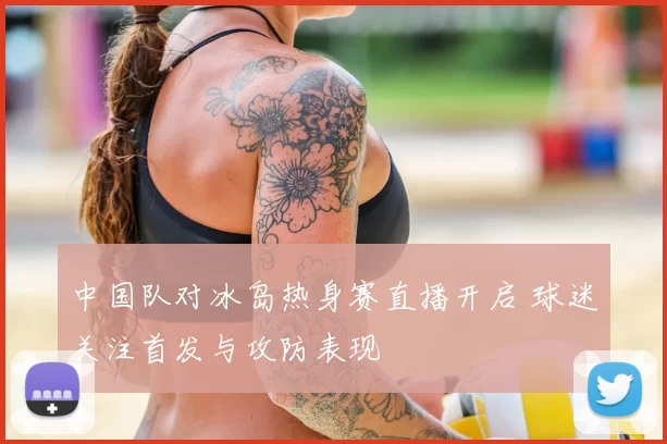 中国队对冰岛热身赛直播开启 球迷关注首发与攻防表现