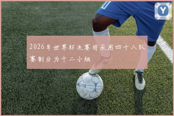 2026年世界杯决赛将采用四十八队赛制分为十二小组