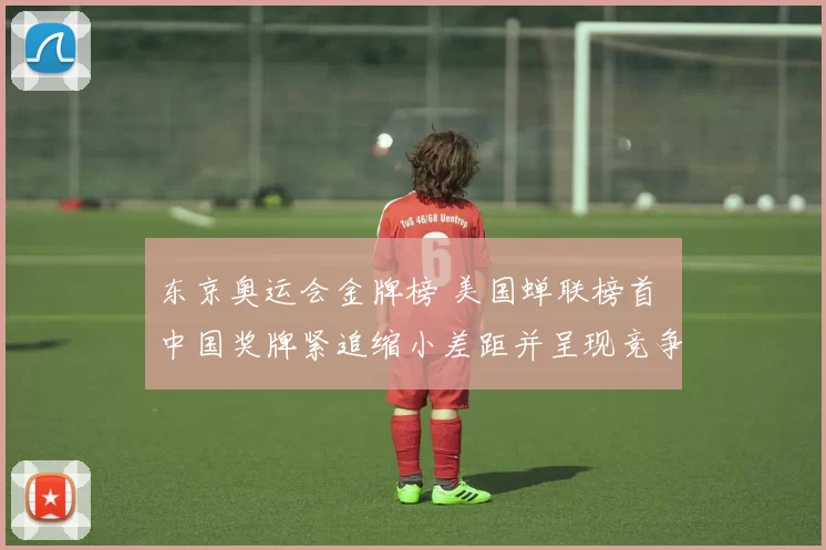 东京奥运会金牌榜 美国蝉联榜首 中国奖牌紧追缩小差距并呈现竞争加剧