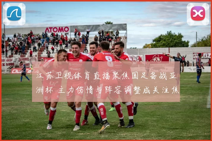 江苏卫视体育直播聚焦国足备战亚洲杯 主力伤情与阵容调整成关注焦点