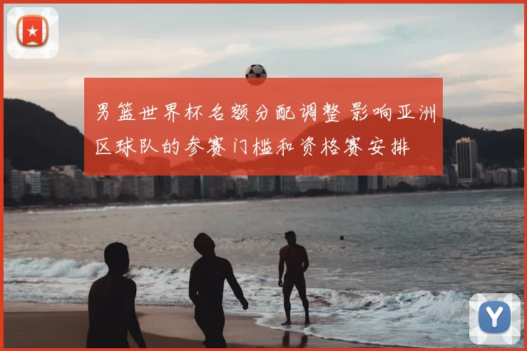 男篮世界杯名额分配调整 影响亚洲区球队的参赛门槛和资格赛安排