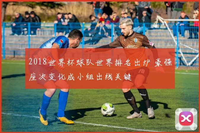 2018世界杯球队世界排名出炉 豪强座次变化成小组出线关键