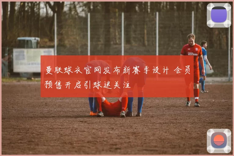 曼联球衣官网发布新赛季设计 会员预售开启引球迷关注