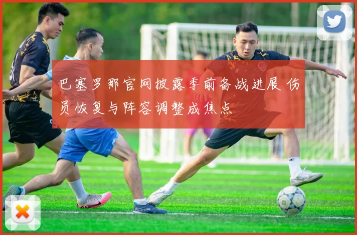 巴塞罗那官网披露季前备战进展 伤员恢复与阵容调整成焦点