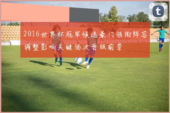 2016世界杯冠军候选豪门领衔阵容调整影响关键场次晋级前景