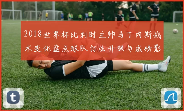2018世界杯比利时主帅马丁内斯战术变化盘点球队打法升级与成绩影响