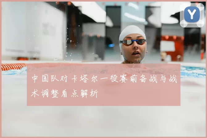 中国队对卡塔尔一役赛前备战与战术调整看点解析