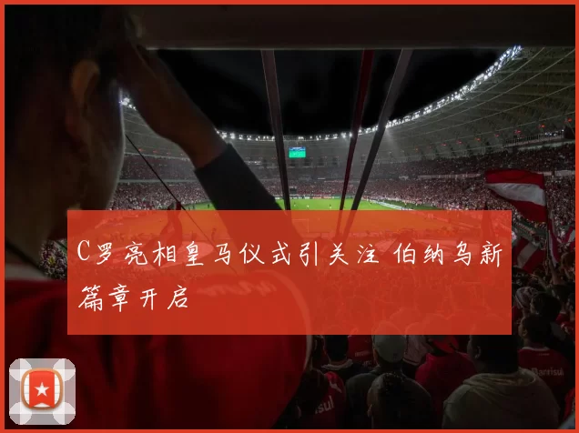 C罗亮相皇马仪式引关注 伯纳乌新篇章开启