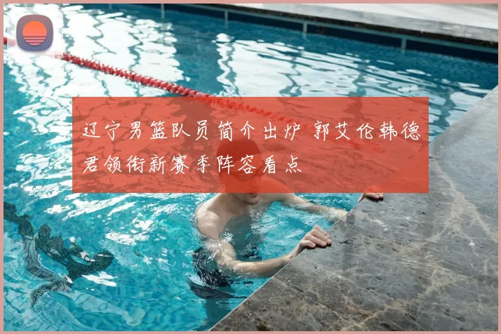 辽宁男篮队员简介出炉 郭艾伦韩德君领衔新赛季阵容看点
