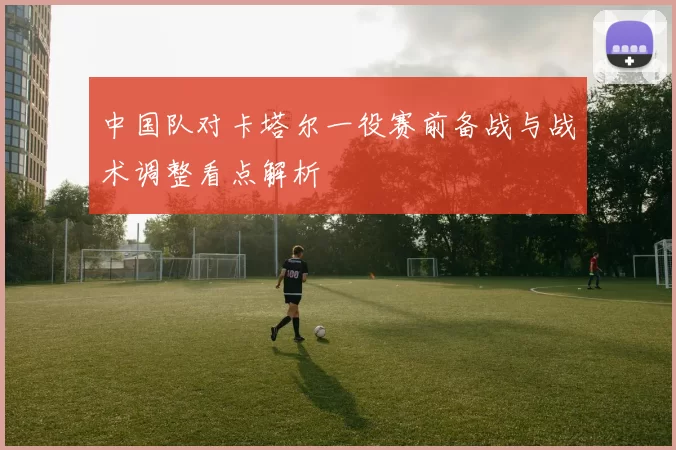 中国队对卡塔尔一役赛前备战与战术调整看点解析