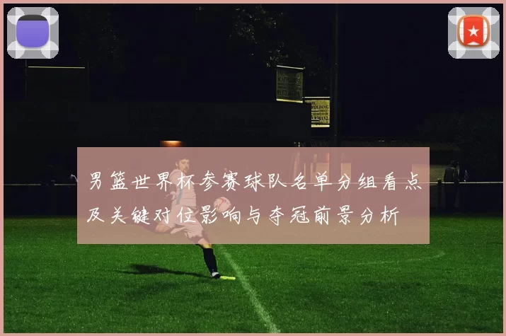 男篮世界杯参赛球队名单分组看点及关键对位影响与夺冠前景分析