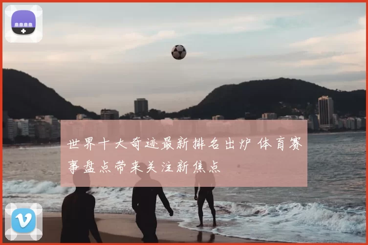 世界十大奇迹最新排名出炉 体育赛事盘点带来关注新焦点