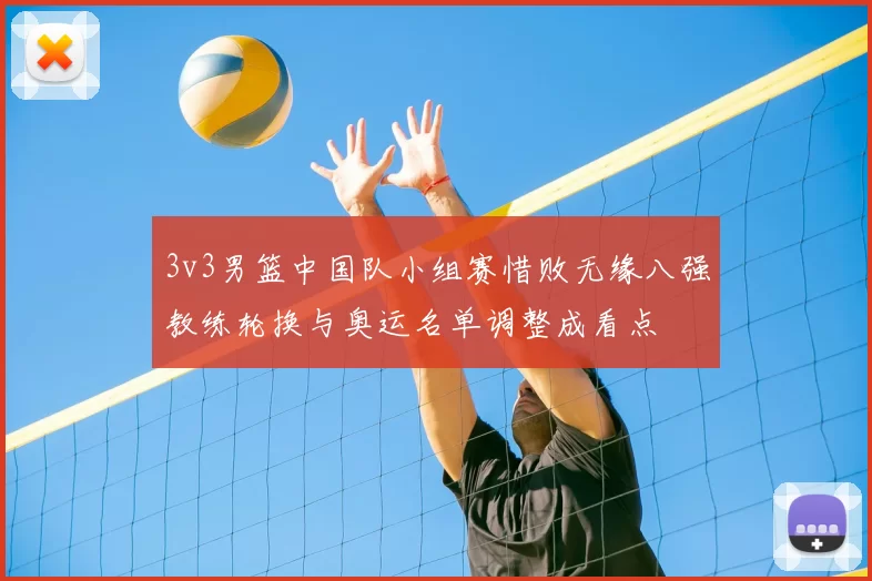 3v3男篮中国队小组赛惜败无缘八强教练轮换与奥运名单调整成看点