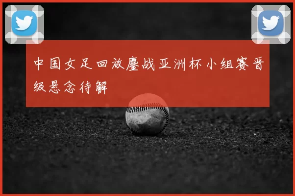中国女足回放鏖战亚洲杯小组赛晋级悬念待解
