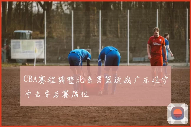 CBA赛程调整北京男篮连战广东辽宁冲击季后赛席位