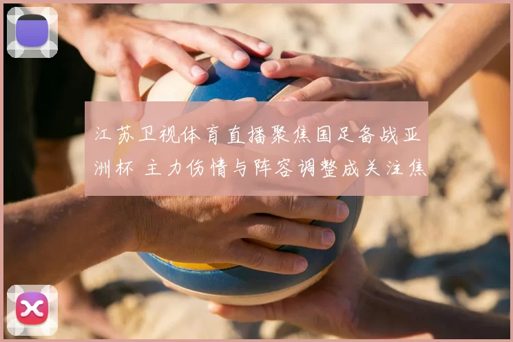 江苏卫视体育直播聚焦国足备战亚洲杯 主力伤情与阵容调整成关注焦点