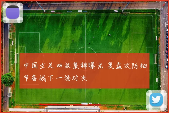 中国女足回放集锦曝光 复盘攻防细节备战下一场对决