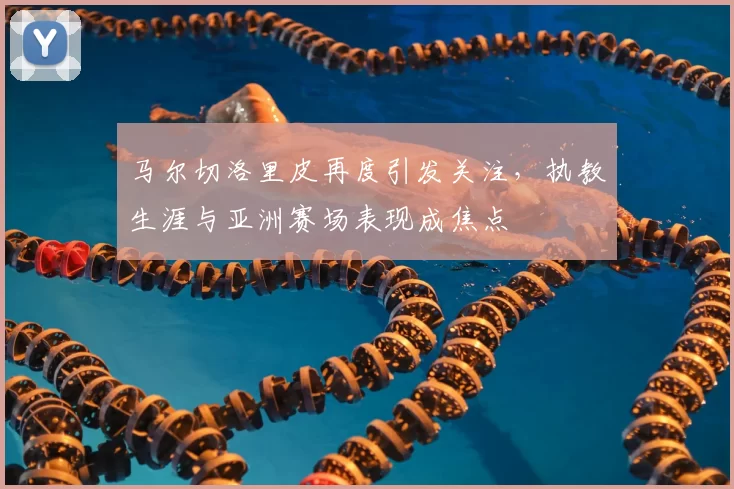 马尔切洛里皮再度引发关注，执教生涯与亚洲赛场表现成焦点