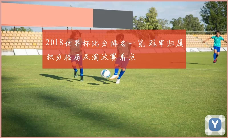 2018世界杯比分排名一览 冠军归属积分格局及淘汰赛看点