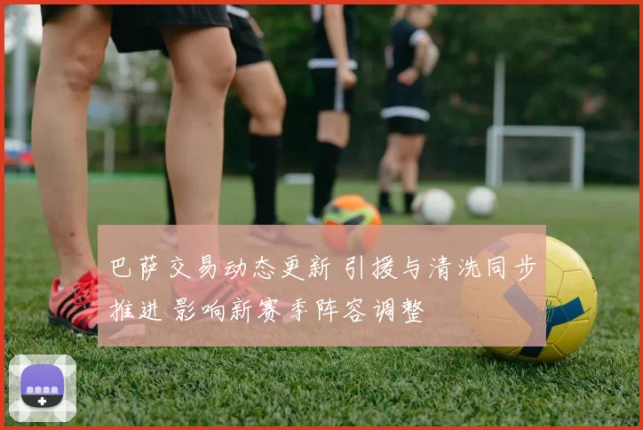 巴萨交易动态更新 引援与清洗同步推进 影响新赛季阵容调整