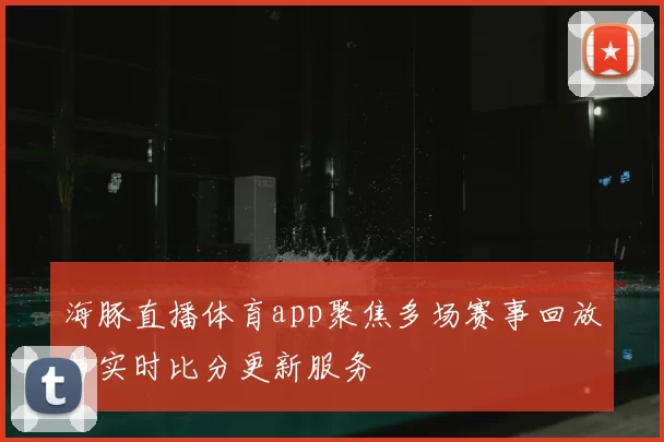 海豚直播体育app聚焦多场赛事回放与实时比分更新服务