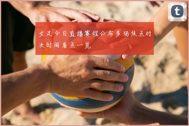 女足今日直播赛程公布多场焦点对决时间看点一览