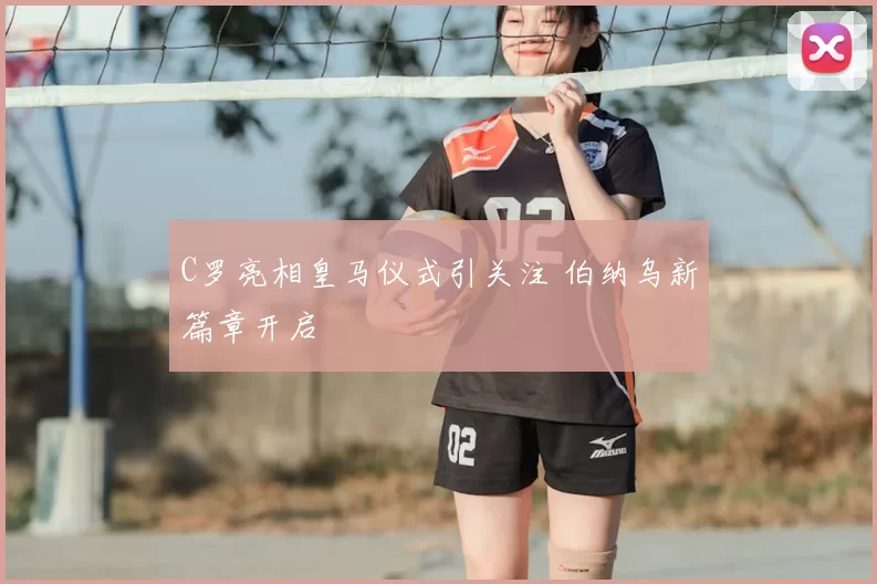 C罗亮相皇马仪式引关注 伯纳乌新篇章开启