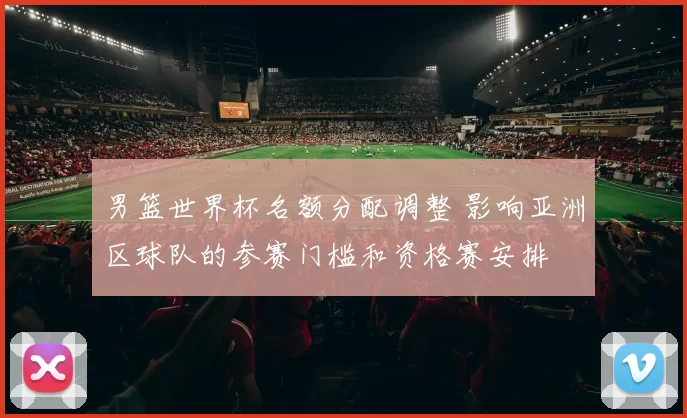 男篮世界杯名额分配调整 影响亚洲区球队的参赛门槛和资格赛安排