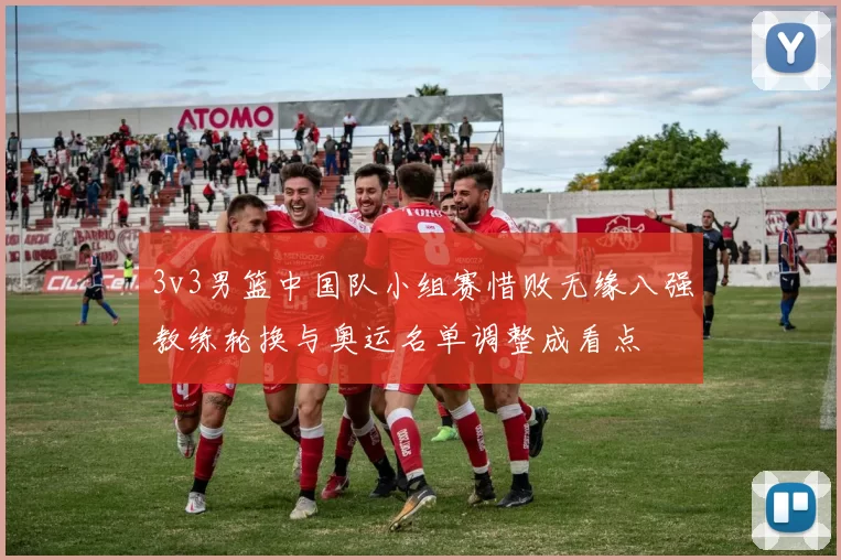 3v3男篮中国队小组赛惜败无缘八强教练轮换与奥运名单调整成看点