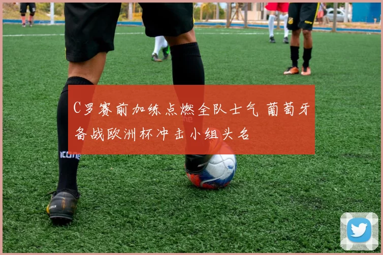 C罗赛前加练点燃全队士气 葡萄牙备战欧洲杯冲击小组头名