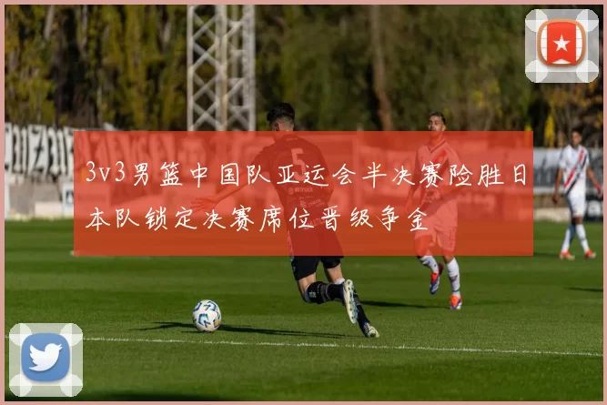 3v3男篮中国队亚运会半决赛险胜日本队锁定决赛席位晋级争金