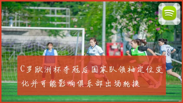 C罗欧洲杯夺冠后国家队领袖定位变化并可能影响俱乐部出场轮换