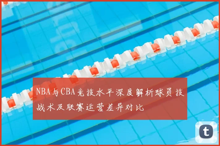NBA与CBA竞技水平深度解析球员技战术及联赛运营差异对比