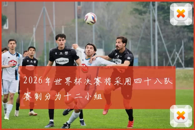 2026年世界杯决赛将采用四十八队赛制分为十二小组