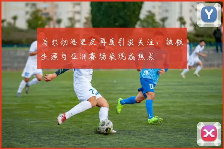马尔切洛里皮再度引发关注，执教生涯与亚洲赛场表现成焦点