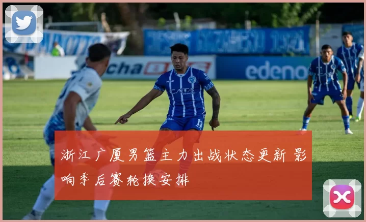 浙江广厦男篮主力出战状态更新 影响季后赛轮换安排