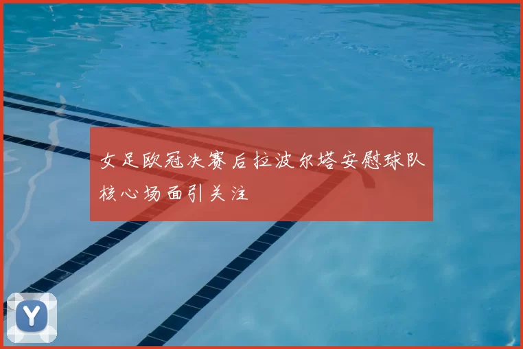 女足欧冠决赛后拉波尔塔安慰球队核心场面引关注
